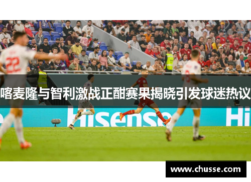 喀麦隆与智利激战正酣赛果揭晓引发球迷热议