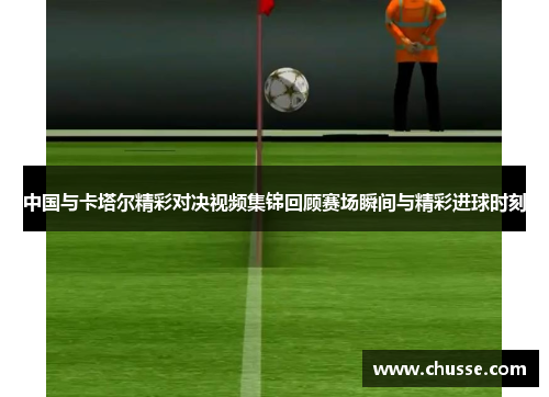 中国与卡塔尔精彩对决视频集锦回顾赛场瞬间与精彩进球时刻